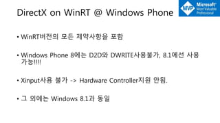 DirectX on WinRT @ Windows Phone
• WinRT버전의 모든 제약사항을 포함
• Windows Phone 8에는 D2D와 DWRITE사용불가, 8.1에선 사용
가능!!!!
• Xinput사용 불가 -> Hardware Controller지원 안됨.
• 그 외에는 Windows 8.1과 동일
 