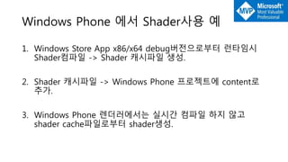 Windows Phone 에서 Shader사용 예
1. Windows Store App x86/x64 debug버전으로부터 런타임시
Shader컴파일 -> Shader 캐시파일 생성.
2. Shader 캐시파일 -> Windows Phone 프로젝트에 content로
추가.
3. Windows Phone 렌더러에서는 실시간 컴파일 하지 않고
shader cache파일로부터 shader생성.
 