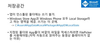 저장공간
• 앱이 인스톨된 폴더에는 쓰기 불가.
• Windows Store App과 Windows Phone 모두 Local Storage라
고 하는 영역을 제공. 쓰기는 이 곳에.
-> C:usersAppDataLocalPackagesAppIDLocalState
• 지정된 폴더와 App폴더 바깥의 파일을 억세스하려면 FilePicker
를 사용해야함.(자막 자동으로 읽어주는 동영상 플레이어가 없
는 이유)
 