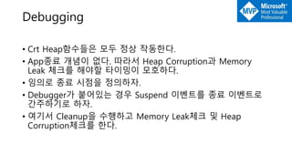 Debugging
• Crt Heap함수들은 모두 정상 작동한다.
• App종료 개념이 없다. 따라서 Heap Corruption과 Memory
Leak 체크를 해야할 타이밍이 모호하다.
• 임의로 종료 시점을 정의하자.
• Debugger가 붙어있는 경우 Suspend 이벤트를 종료 이벤트로
간주하기로 하자.
• 여기서 Cleanup을 수행하고 Memory Leak체크 및 Heap
Corruption체크를 한다.
 