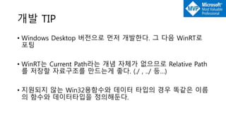 개발 TIP
• Windows Desktop 버전으로 먼저 개발한다. 그 다음 WinRT로
포팅
• WinRT는 Current Path라는 개념 자체가 없으므로 Relative Path
를 저장할 자료구조를 만드는게 좋다. (./ , ../ 등…)
• 지원되지 않는 Win32용함수와 데이터 타입의 경우 똑같은 이름
의 함수와 데이터타입을 정의해둔다.
 