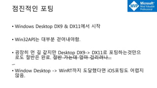 점진적인 포팅
• Windows Desktop DX9 & DX11에서 시작
• Win32API는 대부분 걷어내야함.
• 굉장히 먼 길 같지만 Desktop DX9-> DX11로 포팅하는것만으
로도 절반은 완료. 절반 가는데 얼마 걸리려나…
• Window Desktop -> WinRT까지 도달했다면 iOS포팅도 어렵지
않음.
 