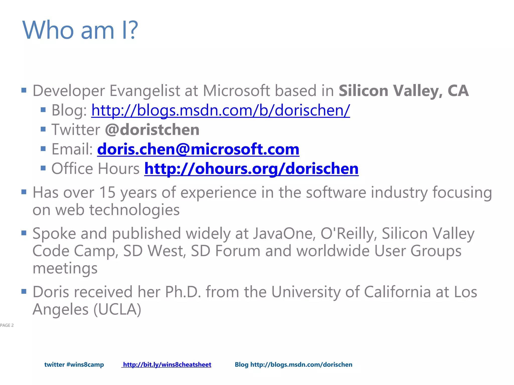 twitter #wins8camp http://bit.ly/wins8cheatsheet Blog http://blogs.msdn.com/dorischen
Who am I?
 Developer Evangelist at Microsoft based in Silicon Valley, CA
 Blog: http://blogs.msdn.com/b/dorischen/
 Twitter @doristchen
 Email: doris.chen@microsoft.com
 Office Hours http://ohours.org/dorischen
 Has over 15 years of experience in the software industry focusing
on web technologies
 Spoke and published widely at JavaOne, O'Reilly, Silicon Valley
Code Camp, SD West, SD Forum and worldwide User Groups
meetings
 Doris received her Ph.D. from the University of California at Los
Angeles (UCLA)
PAGE 2
 