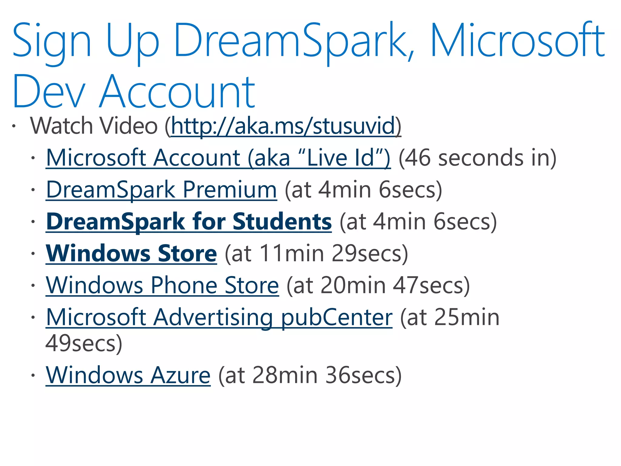 http://aka.ms/stusuvid
Microsoft Account (aka “Live Id”)
DreamSpark Premium
DreamSpark for Students
Windows Store
Windows Phone Store
Microsoft Advertising pubCenter
Windows Azure
 
