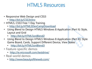PAGE
16
• Responsive Web Design and CSS3
• http://bit.ly/CSS3Intro
• HTML5, CSS3 Free 1 Day Training
• http://bit.ly/HTML5DevCampDownload
• Using Blend to Design HTML5 Windows 8 Application (Part II): Style,
Layout and Grid
• http://bit.ly/HTML5onBlend2
• Using Blend to Design HTML5 Windows 8 Application (Part III): Style
Game Board, Cards, Support Different Device, View States
• http://bit.ly/HTML5onBlend3
• Feature-specific demos
• http://ie.microsoft.com/testdrive/
• Real-world demos
• http://www.beautyoftheweb.com/
 