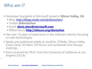 twitter #wins8camp http://bit.ly/wins8cheatsheet Blog http://blogs.msdn.com/dorischen
Who am I?
 Developer Evangelist at Microsoft based in Silicon Valley, CA
 Blog: http://blogs.msdn.com/b/dorischen/
 Twitter @doristchen
 Email: doris.chen@microsoft.com
 Office Hours http://ohours.org/dorischen
 Has over 15 years of experience in the software industry focusing
on web technologies
 Spoke and published widely at JavaOne, O'Reilly, Silicon Valley
Code Camp, SD West, SD Forum and worldwide User Groups
meetings
 Doris received her Ph.D. from the University of California at Los
Angeles (UCLA)
PAGE 2
 