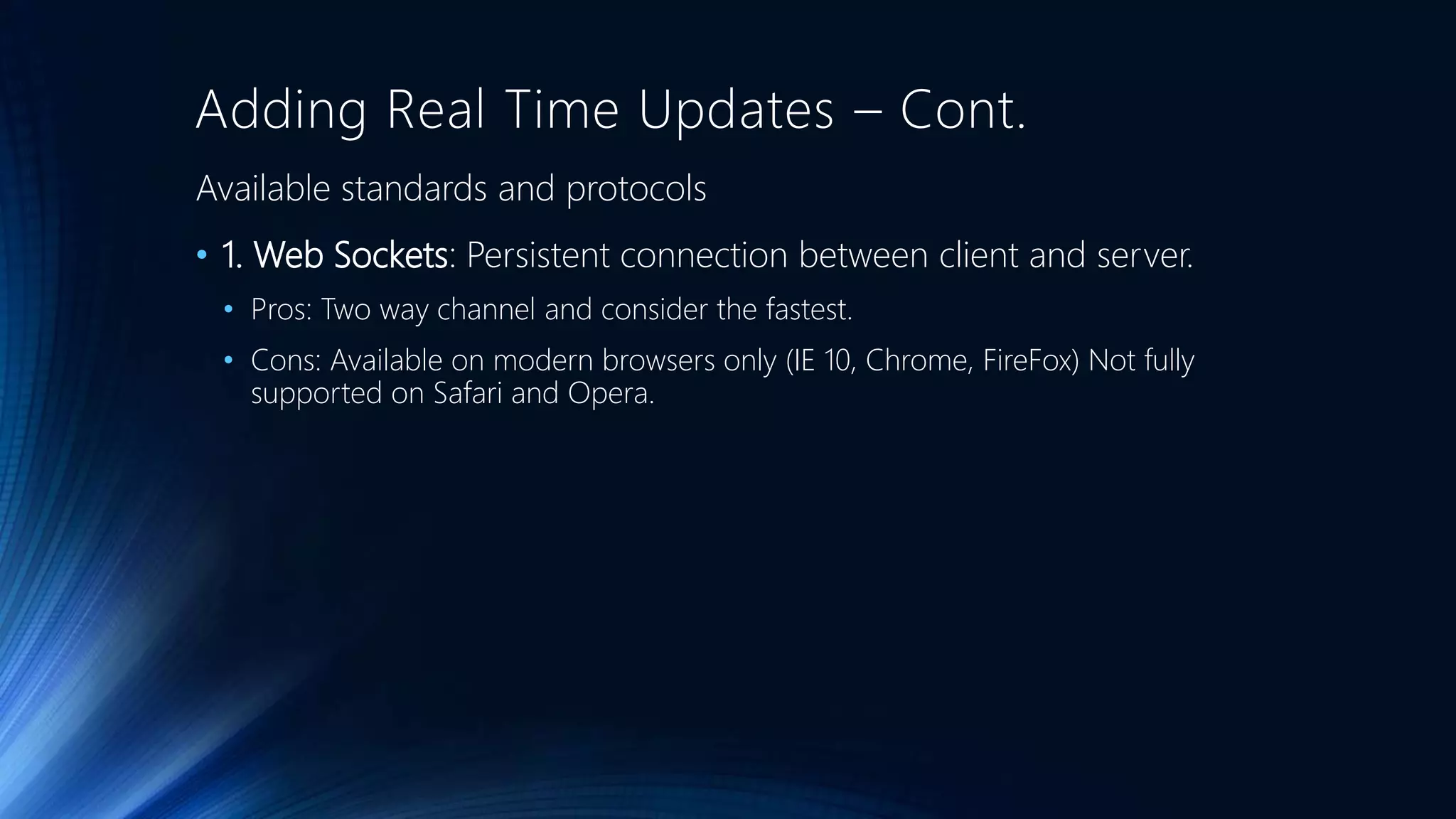 Adding Real Time Updates – Cont.
Available standards and protocols
• 1. Web Sockets: Persistent connection between client and server.
• Pros: Two way channel and consider the fastest.
• Cons: Available on modern browsers only (IE 10, Chrome, FireFox) Not fully
supported on Safari and Opera.
 