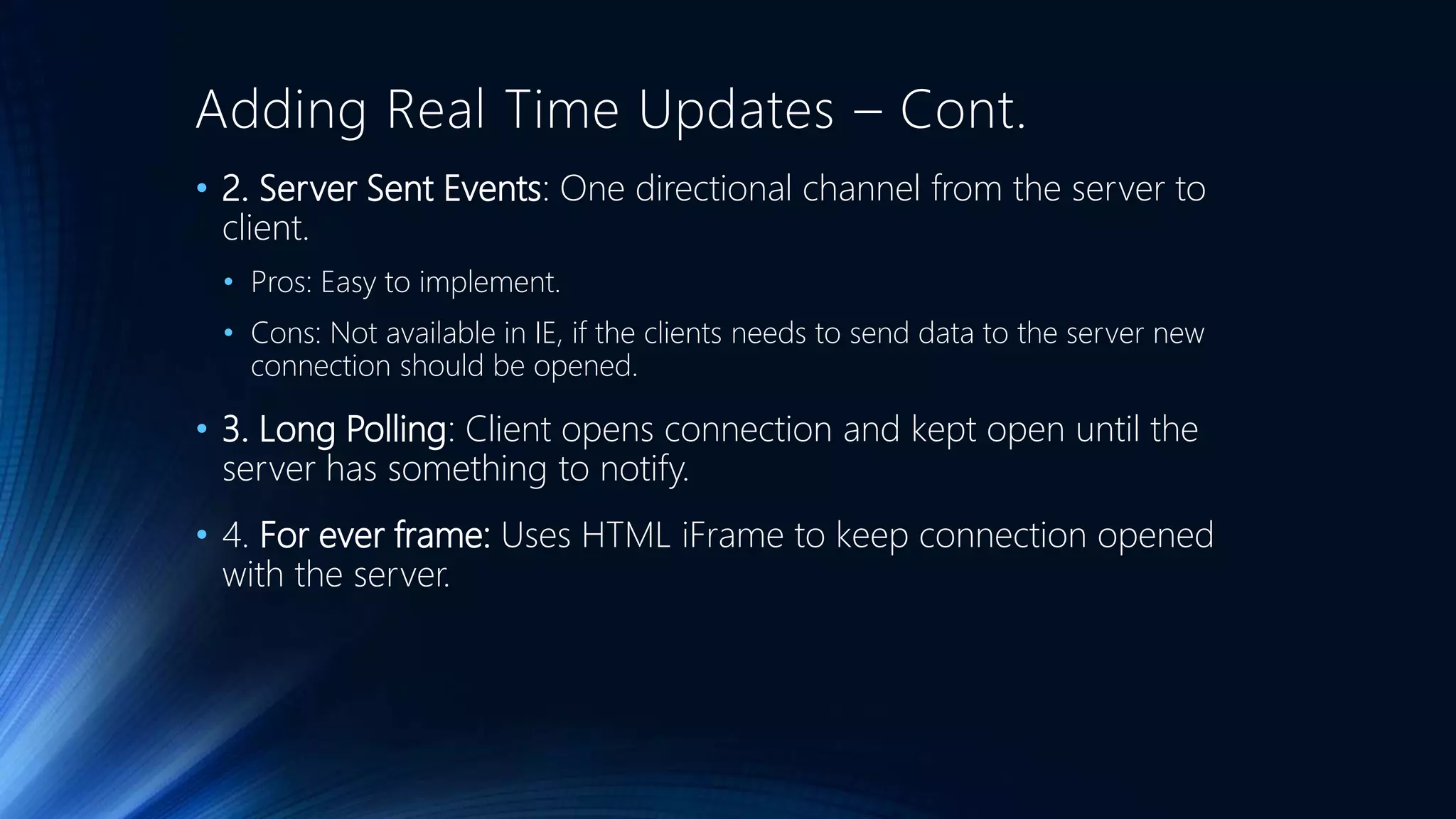 Adding Real Time Updates – Cont.
• 2. Server Sent Events: One directional channel from the server to
client.
• Pros: Easy to implement.
• Cons: Not available in IE, if the clients needs to send data to the server new
connection should be opened.
• 3. Long Polling: Client opens connection and kept open until the
server has something to notify.
• 4. For ever frame: Uses HTML iFrame to keep connection opened
with the server.
 