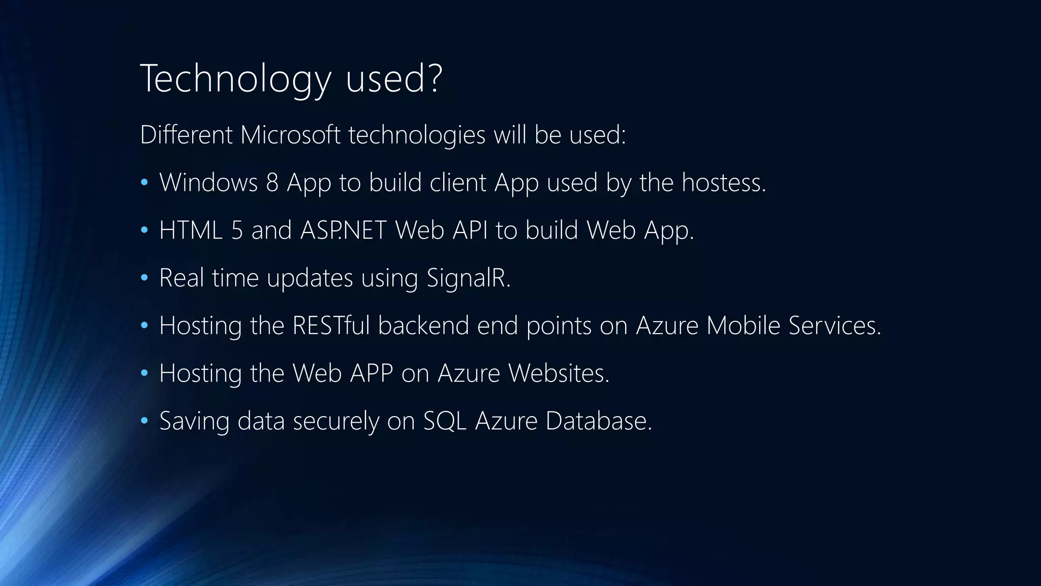 Technology used?
Different Microsoft technologies will be used:
• Windows 8 App to build client App used by the hostess.
• HTML 5 and ASP.NET Web API to build Web App.
• Real time updates using SignalR.
• Hosting the RESTful backend end points on Azure Mobile Services.
• Hosting the Web APP on Azure Websites.
• Saving data securely on SQL Azure Database.
 