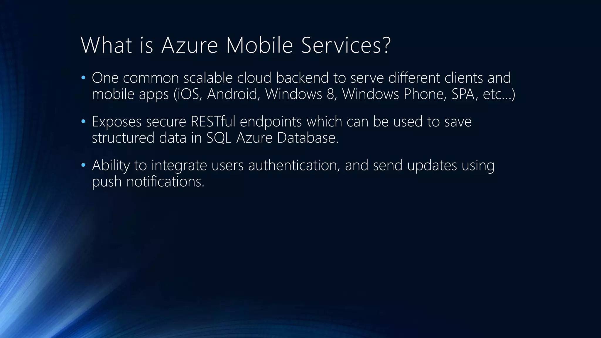 What is Azure Mobile Services?
• One common scalable cloud backend to serve different clients and
mobile apps (iOS, Android, Windows 8, Windows Phone, SPA, etc…)
• Exposes secure RESTful endpoints which can be used to save
structured data in SQL Azure Database.
• Ability to integrate users authentication, and send updates using
push notifications.
 