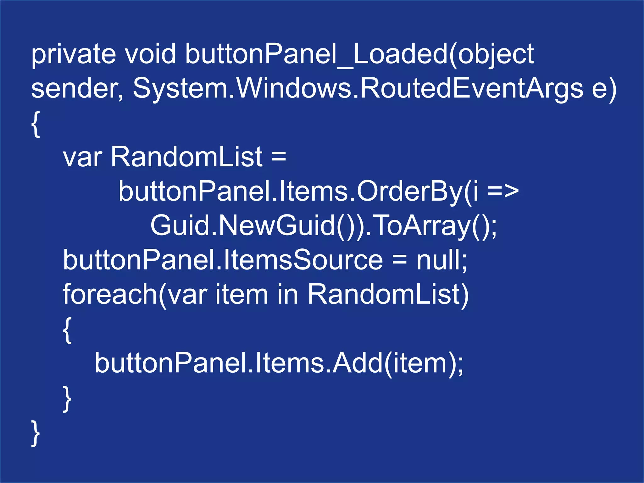 private void buttonPanel_Loaded(object
sender, System.Windows.RoutedEventArgs e)
{
var RandomList =
buttonPanel.Items.OrderBy(i =>
Guid.NewGuid()).ToArray();
buttonPanel.ItemsSource = null;
foreach(var item in RandomList)
{
buttonPanel.Items.Add(item);
}
}
 