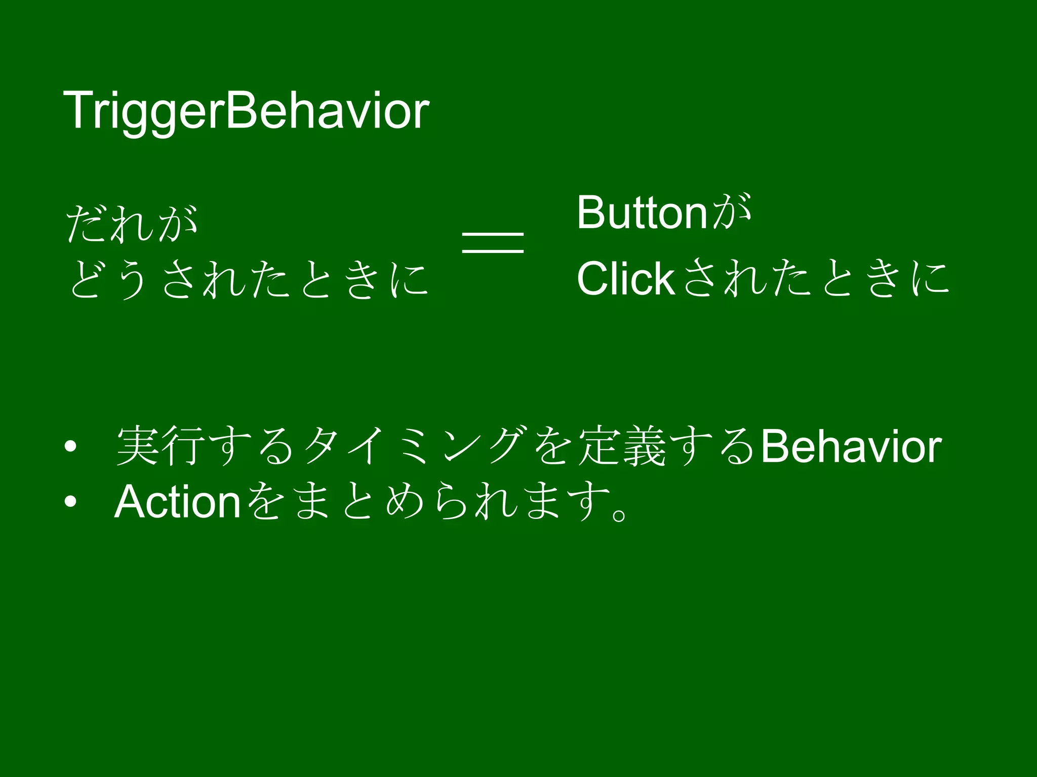 TriggerBehavior
だれが
どうされたときに
• 実行するタイミングを定義するBehavior
• Actionをまとめられます。
Buttonが
Clickされたときに＝
 