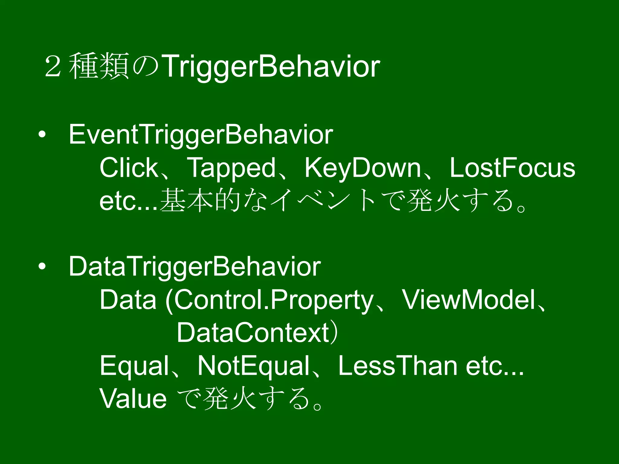 ２種類のTriggerBehavior
• EventTriggerBehavior
Click、Tapped、KeyDown、LostFocus
etc...基本的なイベントで発火する。
• DataTriggerBehavior
Data (Control.Property、ViewModel、
DataContext）
Equal、NotEqual、LessThan etc...
Value で発火する。
 