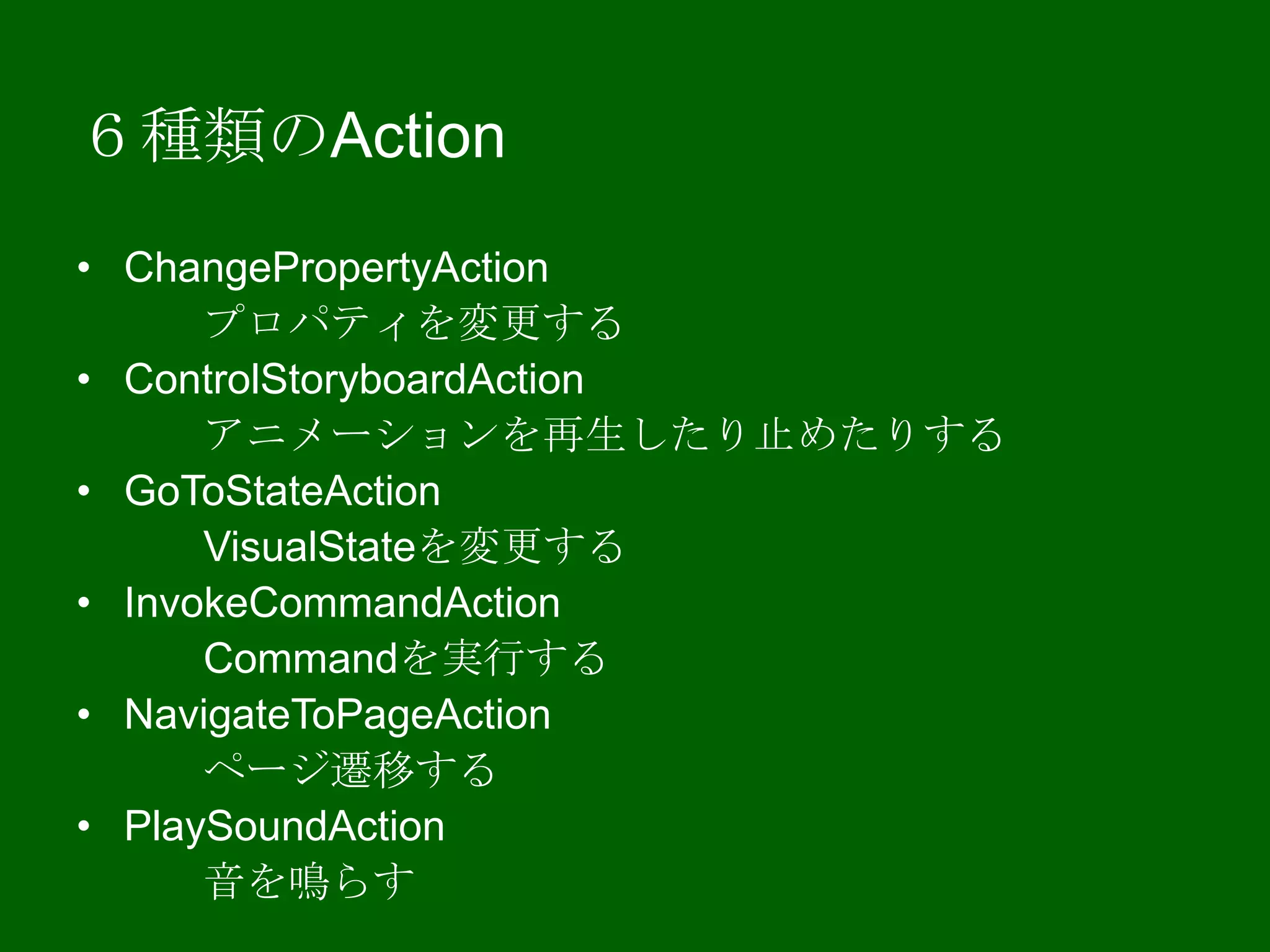 ６種類のAction
• ChangePropertyAction
プロパティを変更する
• ControlStoryboardAction
アニメーションを再生したり止めたりする
• GoToStateAction
VisualStateを変更する
• InvokeCommandAction
Commandを実行する
• NavigateToPageAction
ページ遷移する
• PlaySoundAction
音を鳴らす
 