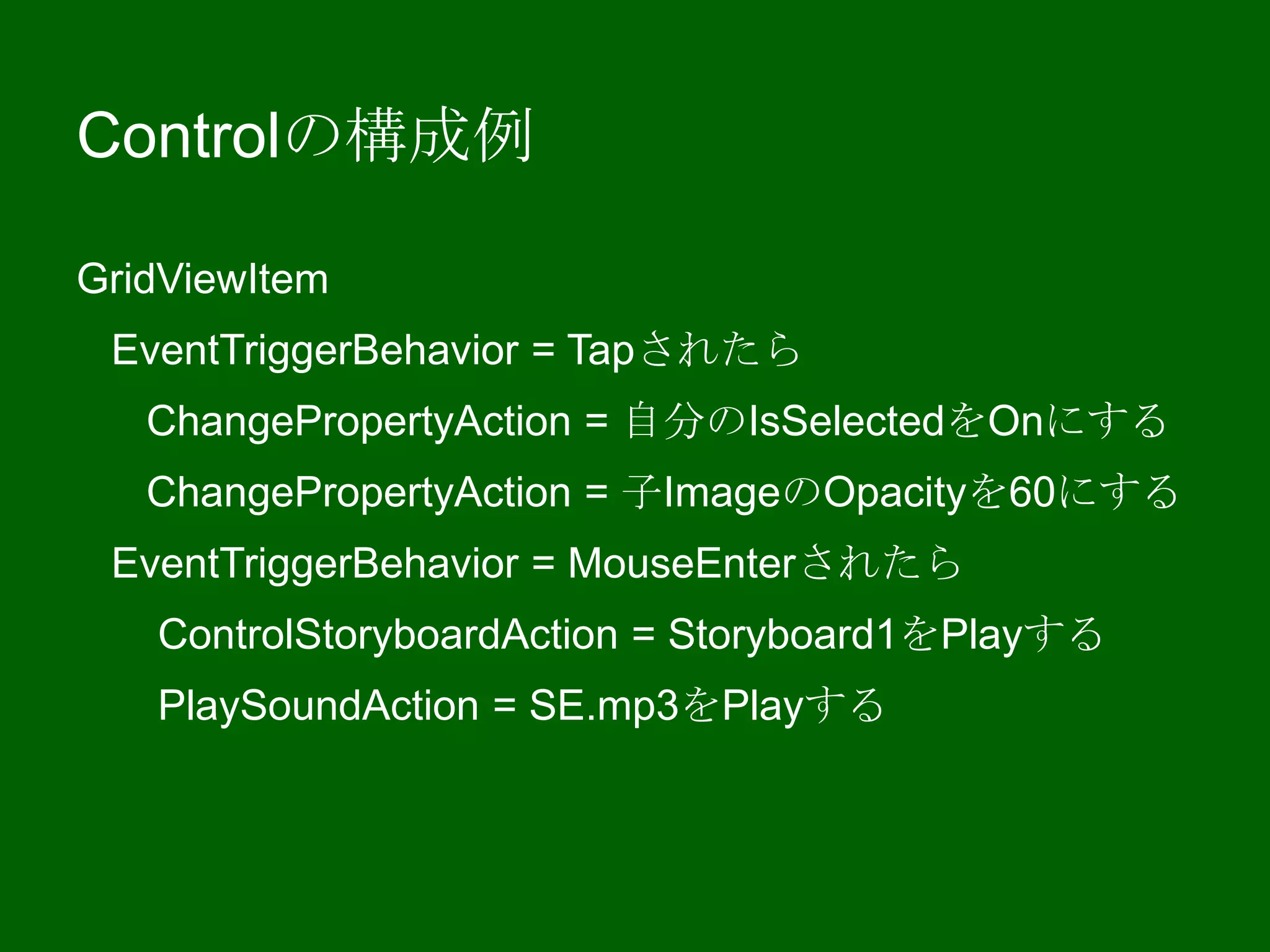 Controlの構成例
GridViewItem
EventTriggerBehavior = Tapされたら
ChangePropertyAction = 自分のIsSelectedをOnにする
ChangePropertyAction = 子ImageのOpacityを60にする
EventTriggerBehavior = MouseEnterされたら
ControlStoryboardAction = Storyboard1をPlayする
PlaySoundAction = SE.mp3をPlayする
 