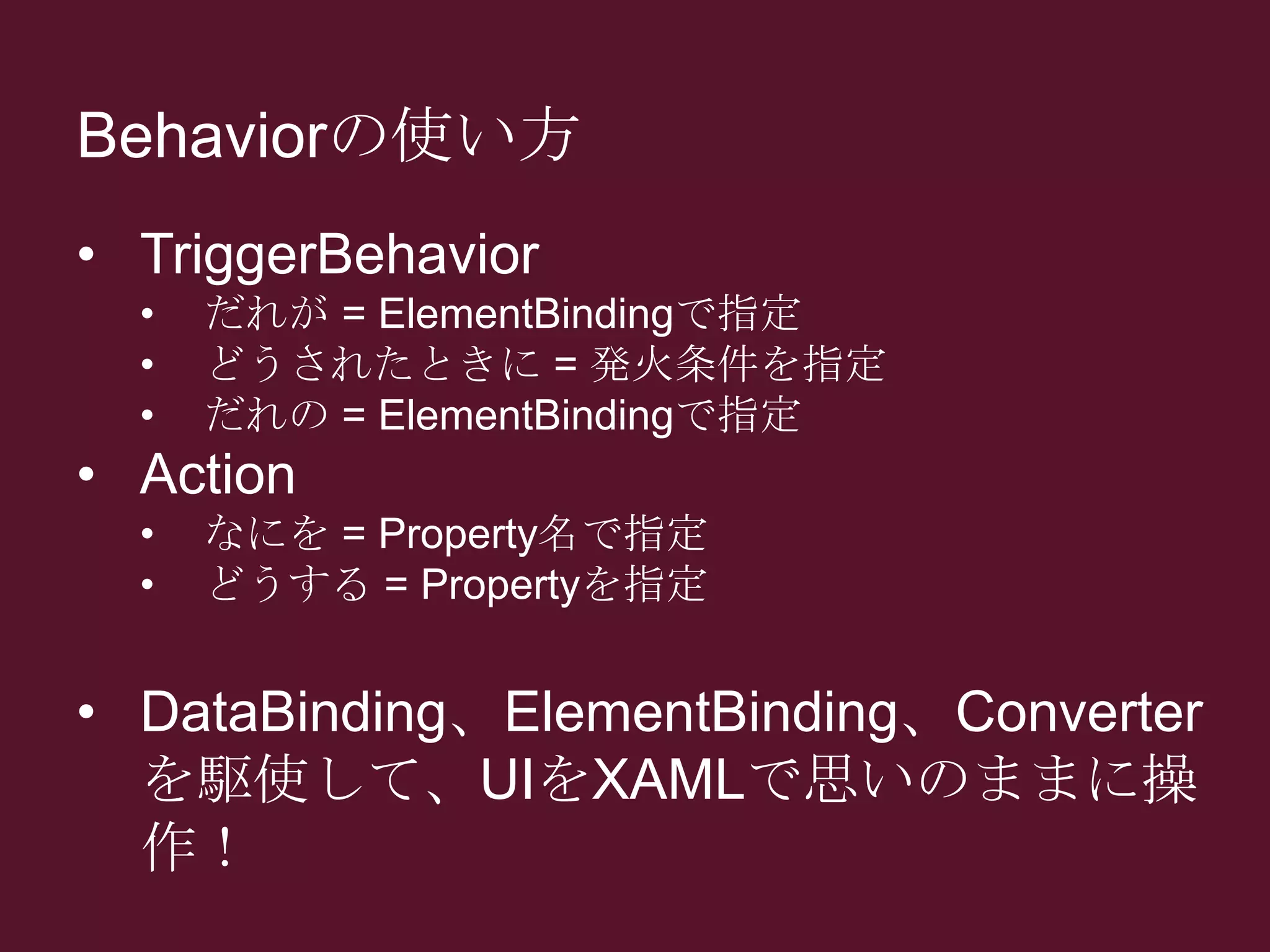 Behaviorの使い方
• TriggerBehavior
• だれが = ElementBindingで指定
• どうされたときに = 発火条件を指定
• だれの = ElementBindingで指定
• Action
• なにを = Property名で指定
• どうする = Propertyを指定
• DataBinding、ElementBinding、Converter
を駆使して、UIをXAMLで思いのままに操
作！
 
