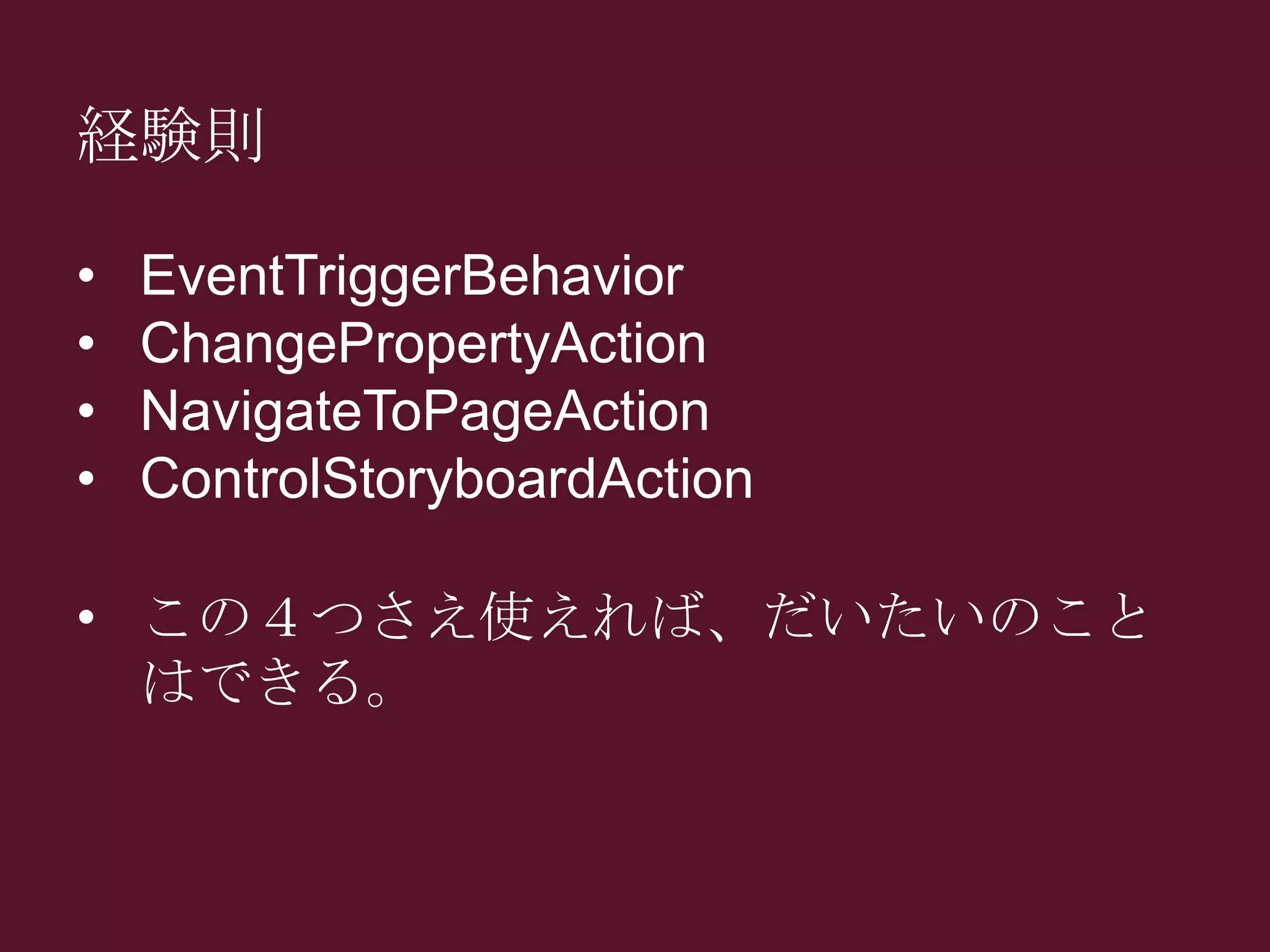 経験則
• EventTriggerBehavior
• ChangePropertyAction
• NavigateToPageAction
• ControlStoryboardAction
• この４つさえ使えれば、だいたいのこと
はできる。
 