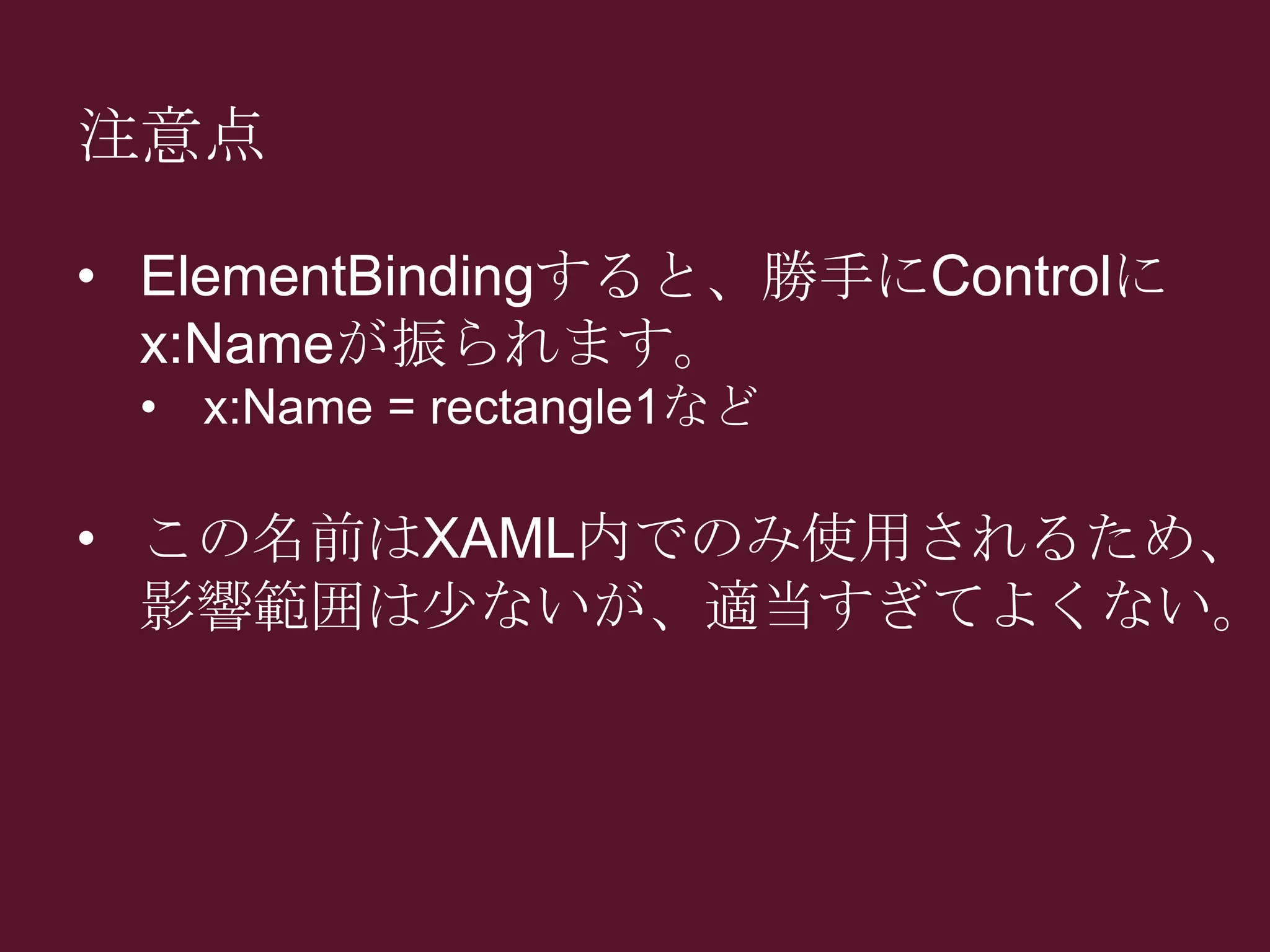 注意点
• ElementBindingすると、勝手にControlに
x:Nameが振られます。
• x:Name = rectangle1など
• この名前はXAML内でのみ使用されるため、
影響範囲は少ないが、適当すぎてよくない。
 