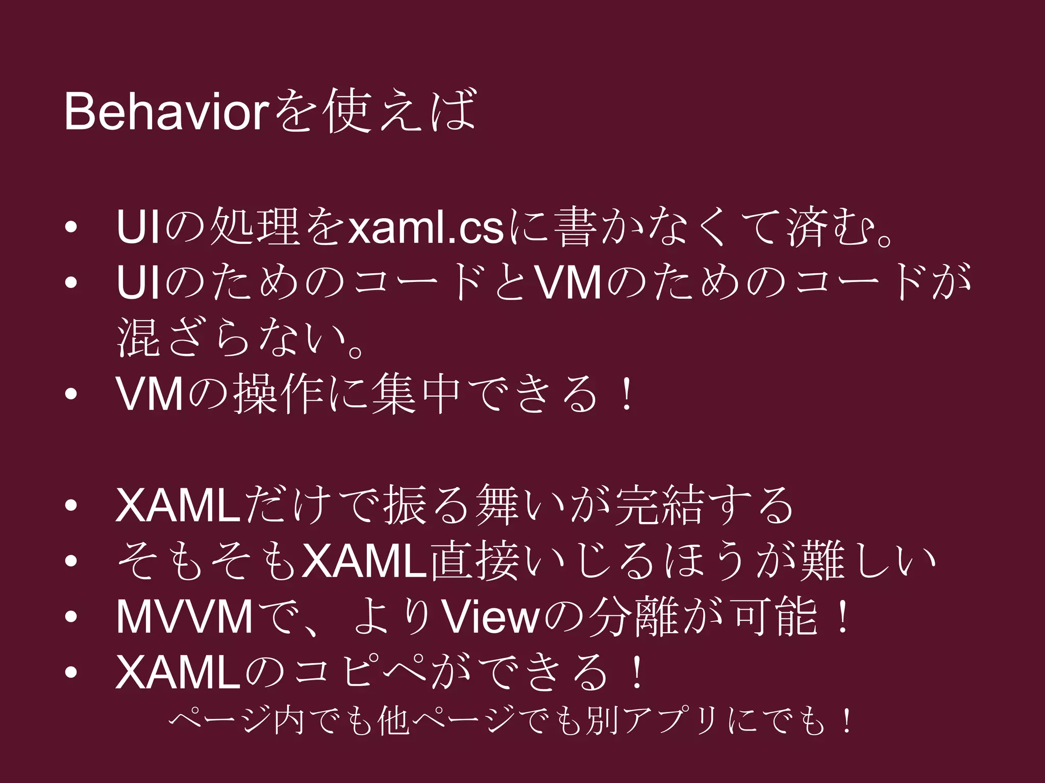 Behaviorを使えば
• UIの処理をxaml.csに書かなくて済む。
• UIのためのコードとVMのためのコードが
混ざらない。
• VMの操作に集中できる！
• XAMLだけで振る舞いが完結する
• そもそもXAML直接いじるほうが難しい
• MVVMで、よりViewの分離が可能！
• XAMLのコピペができる！
ページ内でも他ページでも別アプリにでも！
 