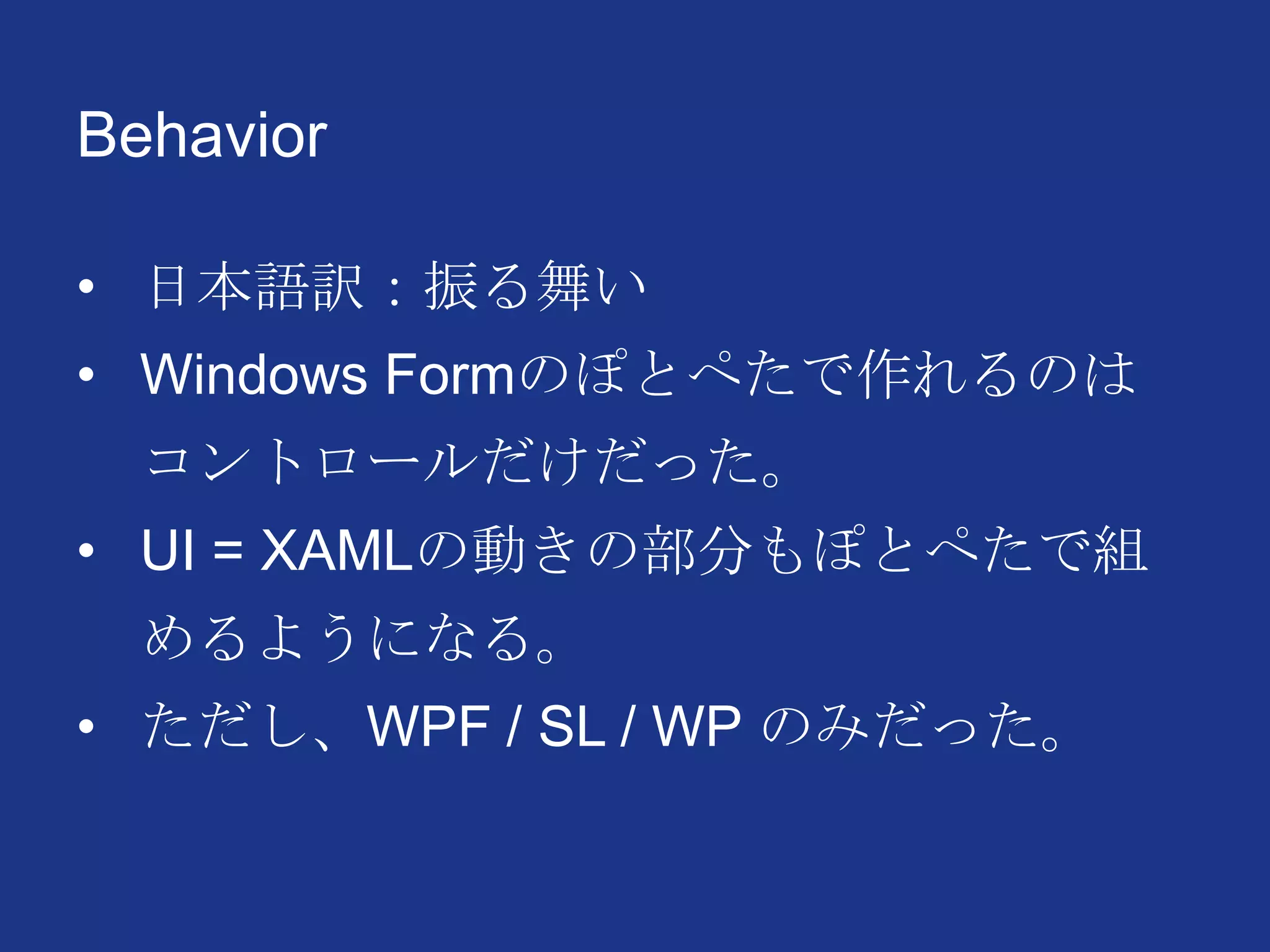 Behavior
• 日本語訳：振る舞い
• Windows Formのぽとぺたで作れるのは
コントロールだけだった。
• UI = XAMLの動きの部分もぽとぺたで組
めるようになる。
• ただし、WPF / SL / WP のみだった。
 