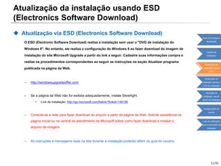 11/41
Atualização da instalação usando ESD
(Electronics Software Download)
 Atualização via ESD (Electronics Software Download)
O ESD (Electronic Software Download) realiza a instalação sem usar o "DVD de instalação do
Windows 8". No entanto, ele realiza a configuração do Windows 8 ao fazer download da imagem de
instalação do site Microsoft Upgrade a partir do link a seguir. Cadastre suas informações compra e
realize os procedimentos correspondentes ao seguir as instruções na seção Atualizar programa
publicada na página da Web.
– http://windowsupgradeoffer.com
– Se a página da Web não for exibida adequadamente, instale Silverlight.
• Link de instalação: http://go.microsoft.com/fwlink/?linkid=149156
– Conecte-se à rede para fazer download do arquivo a partir da página da Web. Solicite assistência na
página inicial ou na central de atendimento da Microsoft sobre como fazer download e instalar o
arquivo de imagem.
– As instruções e mensagens reais na tela durante a instalação poderão diferir do guia do usuário.
Antes de começar a
atualização
Opções de
instalação
Atualização da
instalação usando
ESD
Atualização da
instalação usando o
DVD de instalação
Remoção da
instalação usando
oDVD de instalação
Configurações do
usuário
Lista de verificação
após a conclusão da
instalação
 