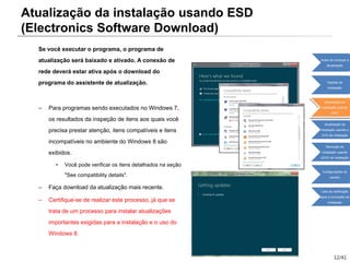 12/41
Se você executar o programa, o programa de
atualização será baixado e ativado. A conexão de
rede deverá estar ativa após o download do
programa do assistente de atualização.
– Para programas sendo executados no Windows 7,
os resultados da inspeção de itens aos quais você
precisa prestar atenção, itens compatíveis e itens
incompatíveis no ambiente do Windows 8 são
exibidos.
• Você pode verificar os itens detalhados na seção
"See compatibility details".
– Faça download da atualização mais recente.
– Certifique-se de realizar este processo, já que se
trata de um processo para instalar atualizações
importantes exigidas para a instalação e o uso do
Windows 8.
Atualização da instalação usando ESD
(Electronics Software Download)
Antes de começar a
atualização
Opções de
instalação
Atualização da
instalação usando
ESD
Atualização da
instalação usando o
DVD de instalação
Remoção da
instalação usando
oDVD de instalação
Configurações do
usuário
Lista de verificação
após a conclusão da
instalação
 