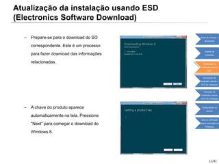 13/41
– Prepare-se para o download do SO
correspondente. Este é um processo
para fazer download das informações
relacionadas.
– A chave do produto aparece
automaticamente na tela. Pressione
"Next" para começar o download do
Windows 8.
Atualização da instalação usando ESD
(Electronics Software Download)
Antes de começar a
atualização
Opções de
instalação
Atualização da
instalação usando
ESD
Atualização da
instalação usando o
DVD de instalação
Remoção da
instalação usando
oDVD de instalação
Configurações do
usuário
Lista de verificação
após a conclusão da
instalação
 