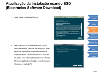14/41
– Leia e aceite o acordo de licença.
– Selecione uma opção de instalação. A opção
"Windows settings, personal files and apps" estará
disponível somente se você instalar a mesma
versão de idioma e a mesma versão de 32 ou 64
bits. (Para obter informações detalhadas sobre as
diferentes opções de instalação, consulte a página
"Opções de instalação".)
Atualização da instalação usando ESD
(Electronics Software Download)
Antes de começar a
atualização
Opções de
instalação
Atualização da
instalação usando
ESD
Atualização da
instalação usando o
DVD de instalação
Remoção da
instalação usando
oDVD de instalação
Configurações do
usuário
Lista de verificação
após a conclusão da
instalação
 