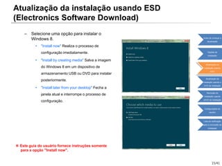 15/41
– Selecione uma opção para instalar o
Windows 8.
• "Install now" Realiza o processo de
configuração imediatamente.
• "Install by creating media" Salva a imagem
do Windows 8 em um dispositivo de
armazenamento USB ou DVD para instalar
posteriormente.
• "Install later from your desktop" Fecha a
janela atual e interrompe o processo de
configuração.
※ Este guia do usuário fornece instruções somente
para a opção "Install now".
Atualização da instalação usando ESD
(Electronics Software Download)
Antes de começar a
atualização
Opções de
instalação
Atualização da
instalação usando
ESD
Atualização da
instalação usando o
DVD de instalação
Remoção da
instalação usando
oDVD de instalação
Configurações do
usuário
Lista de verificação
após a conclusão da
instalação
 