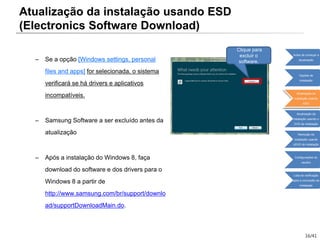 16/41
– Se a opção [Windows settings, personal
files and apps] for selecionada, o sistema
verificará se há drivers e aplicativos
incompatíveis.
– Samsung Software a ser excluído antes da
atualização
– Após a instalação do Windows 8, faça
download do software e dos drivers para o
Windows 8 a partir de
http://www.samsung.com/br/support/downlo
ad/supportDownloadMain.do.
Clique para
excluir o
software.
Atualização da instalação usando ESD
(Electronics Software Download)
Antes de começar a
atualização
Opções de
instalação
Atualização da
instalação usando
ESD
Atualização da
instalação usando o
DVD de instalação
Remoção da
instalação usando
oDVD de instalação
Configurações do
usuário
Lista de verificação
após a conclusão da
instalação
 