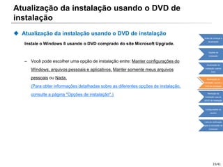 19/41
Atualização da instalação usando o DVD de
instalação
 Atualização da instalação usando o DVD de instalação
Instale o Windows 8 usando o DVD comprado do site Microsoft Upgrade.
– Você pode escolher uma opção de instalação entre: Manter configurações do
Windows, arquivos pessoais e aplicativos, Manter somente meus arquivos
pessoais ou Nada.
(Para obter informações detalhadas sobre as diferentes opções de instalação,
consulte a página "Opções de instalação".)
Antes de começar a
atualização
Opções de
instalação
Atualização da
instalação usando
ESD
Atualização da
instalação usando o
DVD de instalação
Remoção da
instalação usando
oDVD de instalação
Configurações do
usuário
Lista de verificação
após a conclusão da
instalação
 