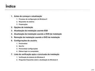 2/41
Índice
1. Antes de começar a atualização
1. Processo de configuração do Windows 8
2. Requisitos do sistema
3. Preparações
2. Opções de instalação
3. Atualização da instalação usando ESD
4. Atualização da instalação usando o DVD de instalação
5. Remoção da instalação usando o DVD de instalação
6. Configurações do usuário
1. Personalizar
2. Sem fio
3. Personalizar configurações
4. Efetuar login no computador
7. Lista de verificação após a conclusão da instalação
1. Verificação do sistema do Windows 8
2. Perguntas frequentes sobre a atualização do Windows 8
 