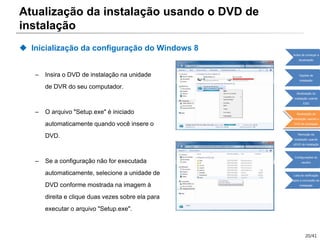 20/41
 Inicialização da configuração do Windows 8
– Insira o DVD de instalação na unidade
de DVR do seu computador.
– O arquivo "Setup.exe" é iniciado
automaticamente quando você insere o
DVD.
– Se a configuração não for executada
automaticamente, selecione a unidade de
DVD conforme mostrada na imagem à
direita e clique duas vezes sobre ela para
executar o arquivo "Setup.exe".
Atualização da instalação usando o DVD de
instalação
Antes de começar a
atualização
Opções de
instalação
Atualização da
instalação usando
ESD
Atualização da
instalação usando o
DVD de instalação
Remoção da
instalação usando
oDVD de instalação
Configurações do
usuário
Lista de verificação
após a conclusão da
instalação
 