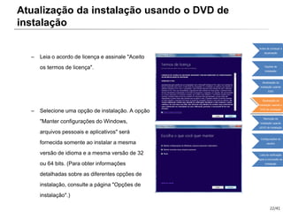 22/41
– Leia o acordo de licença e assinale "Aceito
os termos de licença".
– Selecione uma opção de instalação. A opção
"Manter configurações do Windows,
arquivos pessoais e aplicativos" será
fornecida somente ao instalar a mesma
versão de idioma e a mesma versão de 32
ou 64 bits. (Para obter informações
detalhadas sobre as diferentes opções de
instalação, consulte a página "Opções de
instalação".)
Atualização da instalação usando o DVD de
instalação
Antes de começar a
atualização
Opções de
instalação
Atualização da
instalação usando
ESD
Atualização da
instalação usando o
DVD de instalação
Remoção da
instalação usando
oDVD de instalação
Configurações do
usuário
Lista de verificação
após a conclusão da
instalação
 
