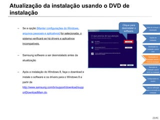23/41
– Se a opção [Manter configurações do Windows,
arquivos pessoais e aplicativos] for selecionada, o
sistema verificará se há drivers e aplicativos
incompatíveis.
– Samsung software a ser desinstalado antes da
atualização
– Após a instalação do Windows 8, faça o download e
instale o software e os drivers para o Windows 8 a
partir de
http://www.samsung.com/br/support/download/supp
ortDownloadMain.do.
Clique para
desinstalar o
software.
Atualização da instalação usando o DVD de
instalação
Antes de começar a
atualização
Opções de
instalação
Atualização da
instalação usando
ESD
Atualização da
instalação usando o
DVD de instalação
Remoção da
instalação usando
oDVD de instalação
Configurações do
usuário
Lista de verificação
após a conclusão da
instalação
 
