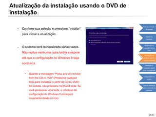 24/41
– Confirme sua seleção e pressione "Instalar"
para iniciar a atualização.
– O sistema será reinicializado várias vezes.
Não realize nenhuma outra tarefa e espere
até que a configuração do Windows 8 seja
concluída.
• Quando a mensagem "Press any key to boot
from the CD or DVD" (Pressione qualquer
tecla para inicializar a partir do CD ou DVD)
for exibida, não pressione nenhuma tecla. Se
você pressionar uma tecla, o processo de
configuração do Windows 8 começará
novamente desde o início.
Atualização da instalação usando o DVD de
instalação
Antes de começar a
atualização
Opções de
instalação
Atualização da
instalação usando
ESD
Atualização da
instalação usando o
DVD de instalação
Remoção da
instalação usando
oDVD de instalação
Configurações do
usuário
Lista de verificação
após a conclusão da
instalação
 