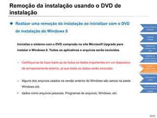 26/41
Remoção da instalação usando o DVD de
instalação
 Realizar uma remoção da instalação ao inicializar com o DVD
de instalação do Windows 8
Inicialize o sistema com o DVD comprado no site Microsoft Upgrade para
instalar o Windows 8. Todos os aplicativos e arquivos serão excluídos.
– Certifique-se de fazer back-up de todos os dados importantes em um dispositivo
de armazenamento externo, já que todos os dados serão excluídos.
– Alguns dos arquivos usados na versão anterior do Windows são salvos na pasta
Windows.old.
• dados como arquivos pessoais, Programas de arquivos, Windows, etc.
Antes de começar a
atualização
Opções de
instalação
Atualização da
instalação usando
ESD
Atualização da
instalação usando o
DVD de instalação
Remoção da
instalação usando
oDVD de instalação
Configurações do
usuário
Lista de verificação
após a conclusão da
instalação
 