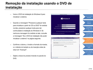 27/41
– Insira o DVD de instalação do Windows 8 para
inicializar o sistema.
– Quando a mensagem "Pressione qualquer tecla
para inicializar a partir do CD ou DVD” for exibida
na tela, pressione qualquer tecla para dar
continuidade à instalação do Windows 8. Se
nenhuma mensagem for exibida na tela, consulte
a mensagem "Se o DVD de instalação não puder
inicializar o sistema” na página seguinte.
– Confirme o idioma, o horário e formato da moeda,
e o método do teclado ou de inserção antes de
clicar em "Avançar".
– Digite a chave do produto incluída no pacote do
DVD.
Remoção da instalação usando o DVD de
instalação
Antes de começar a
atualização
Opções de
instalação
Atualização da
instalação usando
ESD
Atualização da
instalação usando o
DVD de instalação
Remoção da
instalação usando
oDVD de instalação
Configurações do
usuário
Lista de verificação
após a conclusão da
instalação
 