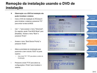 28/41
※ Observação: se o DVD de instalação não
puder inicializar o sistema
– Insira o DVD de instalação do Windows 8
para inicializar o sistema e pressione "F2"
para entrar na tela do BIOS.
– Use "→" para acessar o menu "Advanced".
Em seguida, ajuste "Fast BIOS Mode" para
[Disabled]. Acesse o menu "Boot" e
pressione "Enter".
– Acesse o menu "Boot Device Priority" e
pressione "Enter".
– Altere a prioridade de inicialização para
posicionar o item incluído "DVD" na parte
superior.
• Use a tecla "F5" / "F6" para alterar a ordem da
inicialização.
– Pressione a tecla "F10" para salvar as
configurações e "Enter" para inicializar o
sistema.
Remoção da instalação usando o DVD de
instalação
Antes de começar a
atualização
Opções de
instalação
Atualização da
instalação usando
ESD
Atualização da
instalação usando o
DVD de instalação
Remoção da
instalação usando
oDVD de instalação
Configurações do
usuário
Lista de verificação
após a conclusão da
instalação
 