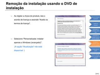 29/41
– Ao digitar a chave do produto, leia o
acordo de licença e assinale "Aceito os
termos de licença".
– Selecione "Personalizada: instalar
apenas o Windows (avançado)".
(A opção "Atualização" não está
disponível. )
Remoção da instalação usando o DVD de
instalação
Antes de começar a
atualização
Opções de
instalação
Atualização da
instalação usando
ESD
Atualização da
instalação usando o
DVD de instalação
Remoção da
instalação usando
oDVD de instalação
Configurações do
usuário
Lista de verificação
após a conclusão da
instalação
 