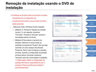 30/41
※ Certifique-se de fazer back-up de todos os dados
importantes em um dispositivo de
armazenamento externo, já que todos os dados
serão excluídos.
– Selecione onde o Windows 8 será instalado.
• [Método 1] Pressione "Opções de unidade
(avanç.)" e, em seguida, pressione
"Formatar". Pressione "Avançar" quando a
formatação estiver concluída.
• [Método 2] Para alterar o tamanho da
partição, selecione e exclua todas as
partições ao pressionar "Excluir" até que haja
somente um único espaço não alocado.
Pressione "Novo" para configurar a partição
primária. Quando a configuração da partição
primária estiver concluída, pressione
"Avançar" para dar continuidade à instalação.
※ Observação: Alterar a configuração da
partição eliminará a capacidade de usar o
programa "Samsung Recovery Solution"
permanentemente.
Remoção da instalação usando o DVD de
instalação
Antes de começar a
atualização
Opções de
instalação
Atualização da
instalação usando
ESD
Atualização da
instalação usando o
DVD de instalação
Remoção da
instalação usando
oDVD de instalação
Configurações do
usuário
Lista de verificação
após a conclusão da
instalação
 