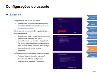 34/41
Configurações do usuário
 2. Sem fio
– Configure a rede sem fio para seu sistema.
• Se você quiser configurar sua rede sem fio após
concluir a instalação, pressione "Conectar a uma
rede sem fio mais tarde".
– Selecione a rede para conexão. Em seguida, configure a
senha e a segurança.
• Se você quiser ativar o compartilhamento entre os
computadores, selecione "Sim, ligar o
compartilhamento e se conectar a dispositivos".
Ou, se você quiser desativar o compartilhamento
entre os computadores, selecione "Não, não ligar
o compartilhamento nem se conectar a
dispositivos".
– Configure os recursos básicos essenciais do Windows 8.
• Pressione "Usar configurações expressas".
• Se você quiser definir as configurações
detalhadamente, pressione "Personalizar".
Antes de começar a
atualização
Opções de
instalação
Atualização da
instalação usando
ESD
Atualização da
instalação usando o
DVD de instalação
Remoção da
instalação usando
oDVD de instalação
Configurações do
usuário
Lista de verificação
após a conclusão da
instalação
 