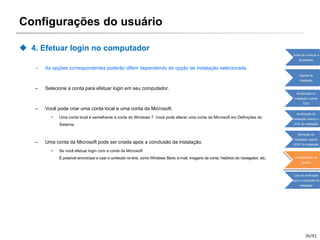 36/41
Configurações do usuário
 4. Efetuar login no computador
– As opções correspondentes poderão diferir dependendo da opção de instalação selecionada.
– Selecione a conta para efetuar login em seu computador.
– Você pode criar uma conta local e uma conta da Microsoft.
• Uma conta local é semelhante à conta do Windows 7. Você pode alterar uma conta da Microsoft em Definições do
Sistema.
– Uma conta da Microsoft pode ser criada após a conclusão da instalação.
• Se você efetuar login com a conta da Microsoft
É possível sincronizar e usar o conteúdo on-line, como Windows Store, e-mail, imagens da conta, histórico do navegador, etc.
Antes de começar a
atualização
Opções de
instalação
Atualização da
instalação usando
ESD
Atualização da
instalação usando o
DVD de instalação
Remoção da
instalação usando
oDVD de instalação
Configurações do
usuário
Lista de verificação
após a conclusão da
instalação
 