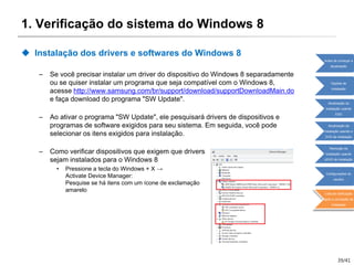 39/41
1. Verificação do sistema do Windows 8
 Instalação dos drivers e softwares do Windows 8
– Se você precisar instalar um driver do dispositivo do Windows 8 separadamente
ou se quiser instalar um programa que seja compatível com o Windows 8,
acesse http://www.samsung.com/br/support/download/supportDownloadMain.do
e faça download do programa "SW Update".
– Ao ativar o programa "SW Update", ele pesquisará drivers de dispositivos e
programas de software exigidos para seu sistema. Em seguida, você pode
selecionar os itens exigidos para instalação.
– Como verificar dispositivos que exigem que drivers
sejam instalados para o Windows 8
• Pressione a tecla do Windows + X →
Activate Device Manager:
Pesquise se há itens com um ícone de exclamação
amarelo
Antes de começar a
atualização
Opções de
instalação
Atualização da
instalação usando
ESD
Atualização da
instalação usando o
DVD de instalação
Remoção da
instalação usando
oDVD de instalação
Configurações do
usuário
Lista de verificação
após a conclusão da
instalação
 