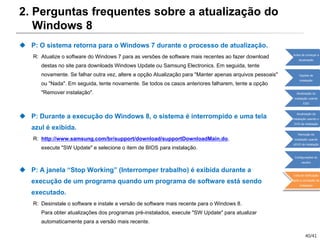40/41
2. Perguntas frequentes sobre a atualização do
Windows 8
 P: O sistema retorna para o Windows 7 durante o processo de atualização.
R: Atualize o software do Windows 7 para as versões de software mais recentes ao fazer download
destas no site para downloads Windows Update ou Samsung Electronics. Em seguida, tente
novamente. Se falhar outra vez, altere a opção Atualização para "Manter apenas arquivos pessoais"
ou "Nada". Em seguida, tente novamente. Se todos os casos anteriores falharem, tente a opção
"Remover instalação".
 P: Durante a execução do Windows 8, o sistema é interrompido e uma tela
azul é exibida.
R: http://www.samsung.com/br/support/download/supportDownloadMain.do,
execute "SW Update" e selecione o item de BIOS para instalação.
 P: A janela “Stop Working” (Interromper trabalho) é exibida durante a
execução de um programa quando um programa de software está sendo
executado.
R: Desinstale o software e instale a versão de software mais recente para o Windows 8.
Para obter atualizações dos programas pré-instalados, execute "SW Update" para atualizar
automaticamente para a versão mais recente.
Antes de começar a
atualização
Opções de
instalação
Atualização da
instalação usando
ESD
Atualização da
instalação usando o
DVD de instalação
Remoção da
instalação usando
oDVD de instalação
Configurações do
usuário
Lista de verificação
após a conclusão da
instalação
 