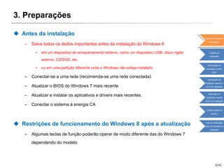 6/41
3. Preparações
 Antes da instalação
– Salve todos os dados importantes antes da instalação do Windows 8
• em um dispositivo de armazenamento externo, como um dispositivo USB, disco rígido
externo, CD/DVD, etc.
• ou em uma partição diferente onde o Windows não esteja instalado.
– Conectar-se a uma rede (recomenda-se uma rede conectada)
– Atualizar o BIOS do Windows 7 mais recente
– Atualizar e instalar os aplicativos e drivers mais recentes.
– Conectar o sistema à energia CA
 Restrições de funcionamento do Windows 8 após a atualização
– Algumas teclas de função poderão operar de modo diferente das do Windows 7
dependendo do modelo
Antes de começar a
atualização
Opções de
instalação
Atualização da
instalação usando
ESD
Atualização da
instalação usando o
DVD de instalação
Remoção da
instalação usando
oDVD de instalação
Configurações do
usuário
Lista de verificação
após a conclusão da
instalação
 