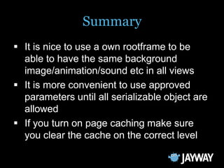 Summary
 It is nice to use a own rootframe to be
  able to have the same background
  image/animation/sound etc in all views
 It is more convenient to use approved
  parameters until all serializable object are
  allowed
 If you turn on page caching make sure
  you clear the cache on the correct level
 