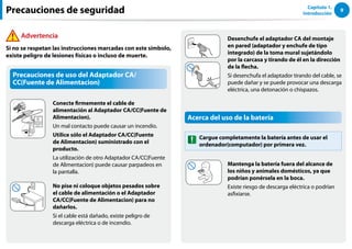 9
Capítulo 1.
Introducción
Precauciones de uso del Adaptador CA/
CC(Fuente de Alimentacion)
Conecte firmemente el cable de
alimentación al Adaptador CA/CC(Fuente de
Alimentacion).
Un mal contacto puede causar un incendio.
Utilice sólo el Adaptador CA/CC(Fuente
de Alimentacion) suministrado con el
producto.
La utilización de otro Adaptador CA/CC(Fuente
de Alimentacion) puede causar parpadeos en
la pantalla.
No pise ni coloque objetos pesados sobre
el cable de alimentación o el Adaptador
CA/CC(Fuente de Alimentacion) para no
dañarlos.
Si el cable está dañado, existe peligro de
descarga eléctrica o de incendio.
Advertencia
Si no se respetan las instrucciones marcadas con este símbolo,
existe peligro de lesiones físicas o incluso de muerte.
Precauciones de seguridad
Desenchufe el adaptador CA del montaje
en pared (adaptador y enchufe de tipo
integrado) de la toma mural sujetándolo
por la carcasa y tirando de él en la dirección
de la flecha.
Si desenchufa el adaptador tirando del cable, se
puede dañar y se puede provocar una descarga
eléctrica, una detonación o chispazos.
Acerca del uso de la batería
Cargue completamente la batería antes de usar el
ordenador(computador) por primera vez.
Mantenga la batería fuera del alcance de
los niños y animales domésticos, ya que
podrían ponérsela en la boca.
Existe riesgo de descarga eléctrica o podrían
asfixiarse.
 