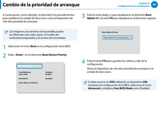 99
Capítulo 4.
Configuraciones y actualización
Cambio de la prioridad de arranque
A continuación, como ejemplo, se describen los procedimientos
para establecer la unidad de disco duro como el dispositivo de
más alta prioridad de arranque.
Las imágenes y los términos de la pantalla pueden
ser diferentes a las reales según el modelo del
ordenador(computador) y la versión del controlador.
1 Seleccione el menú Boot en la configuración de la BIOS.
2 Pulse Enter en el elemento Boot Device Priority.
XXXXXXXX
6QWEJ2CF/QWUG ='PCDNGF?
5GEWTG$QQV ='PCDNG?
+PVGTPCN.#0 ='PCDNGF?
5OCTV$CVVGT[%CNKDTCVKQP
3 Pulse la tecla abajo (↓) para desplazarse al elemento Boot
Option #1 y la tecla F6 para desplazarse al elemento superior.
Boot Option Priority
Boot Option #1 [xx:xxxxxxxxxxxx....]
4 Pulse la tecla F10 para guardar los valores y salir de la
configuración.
Ahora el dispositivo de más alta prioridad de arranque es la
unidad de disco duro.
Si debe arrancar en DOS utilizando un dispositivo USB,
introduzca la configuración de la BIOS, seleccione el menú
Advanced y establezca Fast BIOS Mode como Disabled.
 