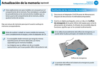 100
Capítulo 4.
Configuraciones y actualización
Actualización de la memoria (opcional)
Estas explicaciones son para modelos con una puerta en el
compartimento de la memoria. Para reemplazar o actualizar
los procedimientos en la memoria de los modelos que no
tienen puerta del compartimento de la memoria, solicite
ayuda al centro de servicio.
Hay una ranura de memoria para que el usuario sustituya la
memoria correspondiente.
Antes de sustituir o añadir un nuevo módulo de memoria,
cierre completamente el equipo y retire el adaptador de CA.
Es aconsejable añadir memoria que tenga las mismas
••
especificaciones (el mismo fabricante y la misma
capacidad) que la memoria instalada.
Las imágenes que se utilizan son de un modelo
••
representativo, por lo que pueden diferir del producto real.
Sustitución de los módulos de memoria
1 Desconecte el Adaptador CA/CC(Fuente de Alimentacion)
después de desconectar el ordenador(computador).
2 Inserte un objeto puntiagudo, como un clip, en el orificio
de emergencia de la parte inferior del equipo para cortar la
alimentación de la batería. Si el botón de encendido deja de
funcionar, significa que se ha cortado la alimentación.
Si no utiliza el procedimiento del orificio de emergencia, se
puede dañar la placa principal y el módulo de memoria.
Orificio de emergencia
La posición del orificio de la batería de emergencia puede
variar según el modelo.
 
